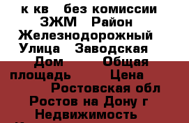 2 к.кв.  без комиссии  ЗЖМ › Район ­ Железнодорожный › Улица ­ Заводская  › Дом ­ 35 › Общая площадь ­ 50 › Цена ­ 2 008 800 - Ростовская обл., Ростов-на-Дону г. Недвижимость » Квартиры продажа   . Ростовская обл.,Ростов-на-Дону г.